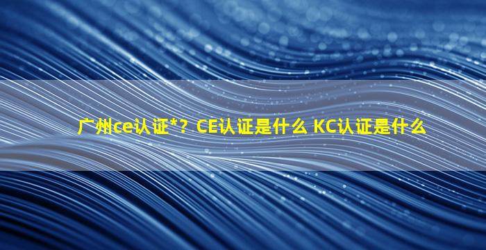 广州ce认证公司？CE认证是什么 KC认证是什么